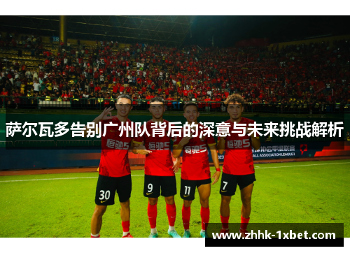 萨尔瓦多告别广州队背后的深意与未来挑战解析