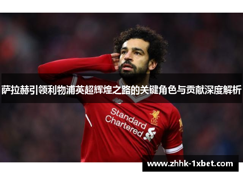 萨拉赫引领利物浦英超辉煌之路的关键角色与贡献深度解析 萨拉赫引领利物浦英超辉煌之路的关键角色与贡献深度解析