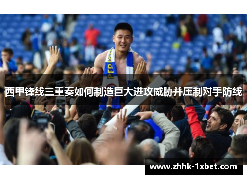 西甲锋线三重奏如何制造巨大进攻威胁并压制对手防线 西甲锋线三重奏如何制造巨大进攻威胁并压制对手防线