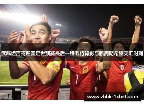 武磊坦言或迎国足世预赛最后一程老将背影与新周期希望交汇时刻