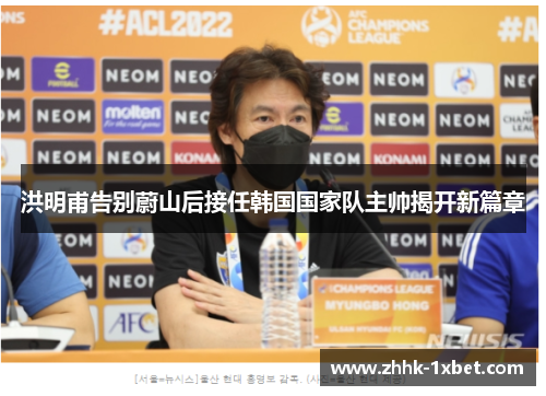 洪明甫告别蔚山后接任韩国国家队主帅揭开新篇章