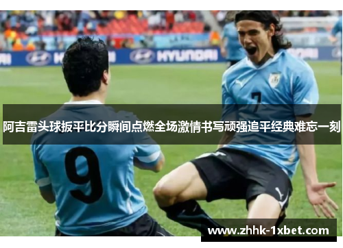 阿吉雷头球扳平比分瞬间点燃全场激情书写顽强追平经典难忘一刻