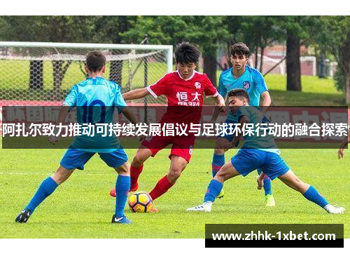 阿扎尔致力推动可持续发展倡议与足球环保行动的融合探索