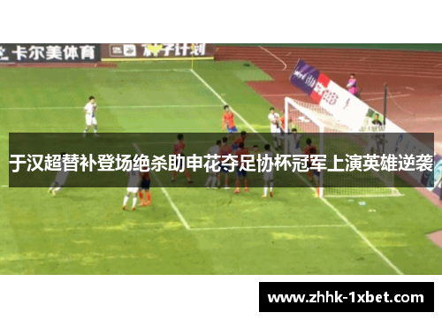 于汉超替补登场绝杀助申花夺足协杯冠军上演英雄逆袭