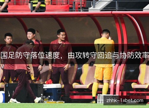 国足防守落位速度,由攻转守回追与协防效率 国足防守落位速度,由攻转守回追与协防效率